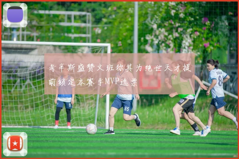 考辛斯盛赞文班称其为绝世天才提前锁定本赛季MVP选票