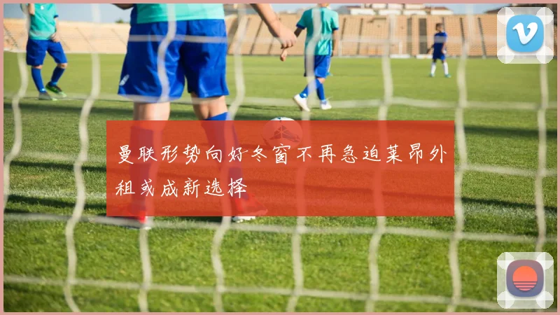 曼联形势向好冬窗不再急迫莱昂外租或成新选择