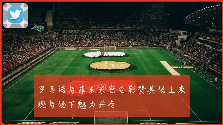 罗马诺与菲米亲密合影赞其场上表现与场下魅力并存