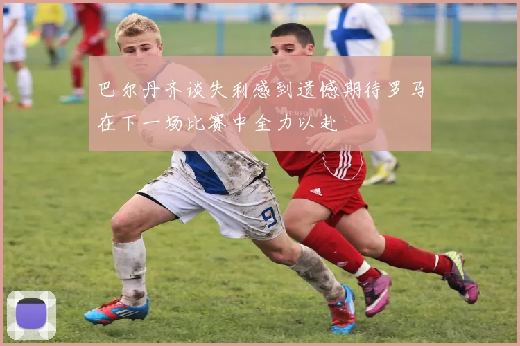 巴尔丹齐谈失利感到遗憾期待罗马在下一场比赛中全力以赴