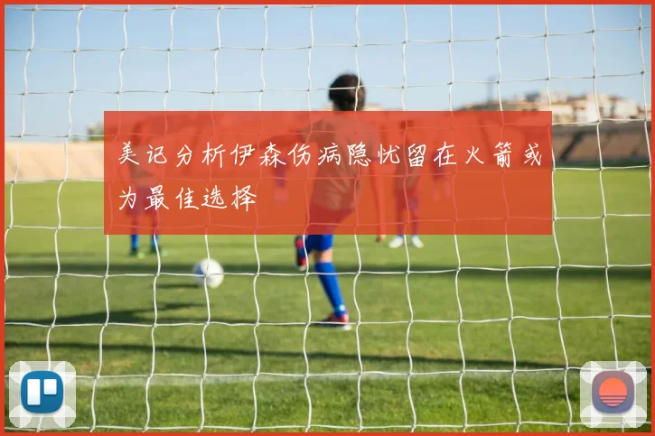 美记分析伊森伤病隐忧留在火箭或为最佳选择