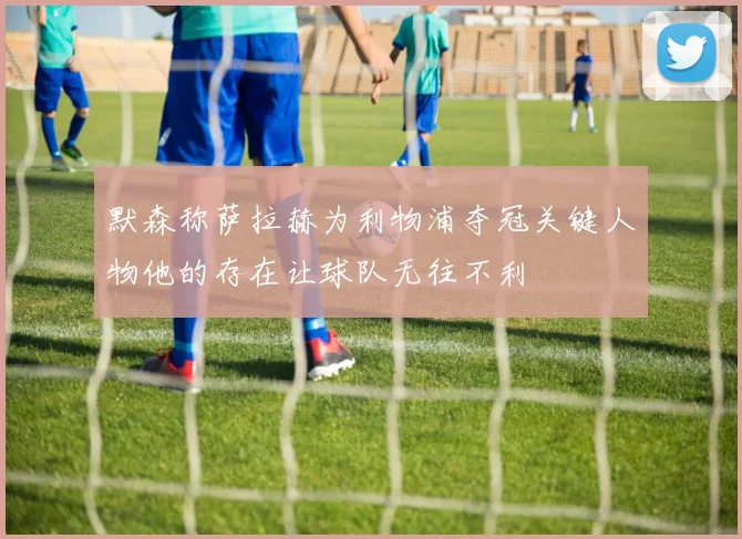 默森称萨拉赫为利物浦夺冠关键人物他的存在让球队无往不利
