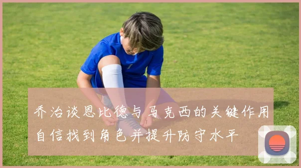 乔治谈恩比德与马克西的关键作用自信找到角色并提升防守水平
