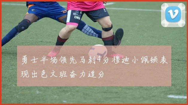 勇士半场领先马刺4分穆迪小佩顿表现出色文班奋力追分