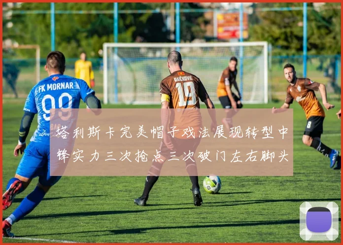 塔利斯卡完美帽子戏法展现转型中锋实力三次抢点三次破门左右脚头球俱佳