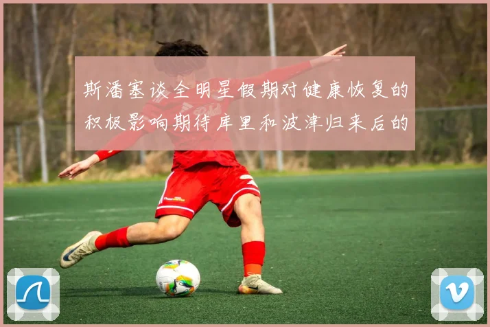 斯潘塞谈全明星假期对健康恢复的积极影响期待库里和波津归来后的全新面貌