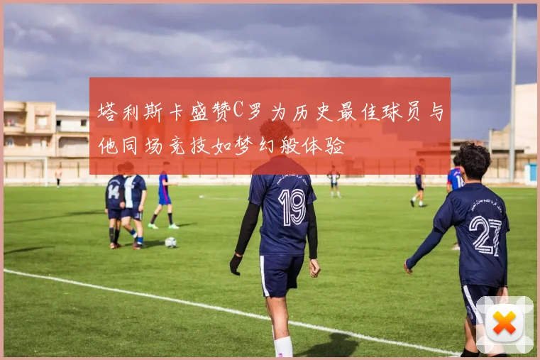 塔利斯卡盛赞C罗为历史最佳球员与他同场竞技如梦幻般体验