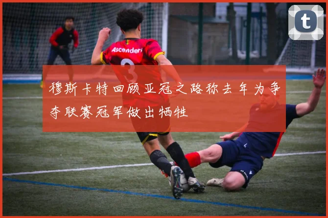 穆斯卡特回顾亚冠之路称去年为争夺联赛冠军做出牺牲
